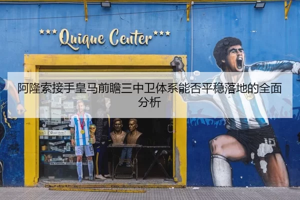 阿隆索接手皇马前瞻三中卫体系能否平稳落地的全面分析