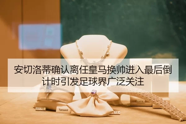 安切洛蒂确认离任皇马换帅进入最后倒计时引发足球界广泛关注