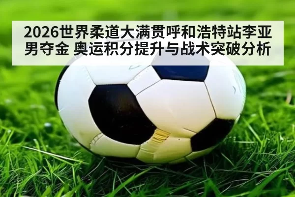 2026世界柔道大满贯呼和浩特站李亚男夺金 奥运积分提升与战术突破分析