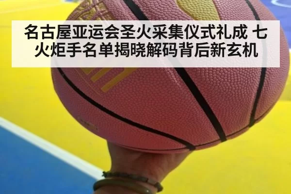 名古屋亚运会圣火采集仪式礼成 七火炬手名单揭晓解码背后新玄机