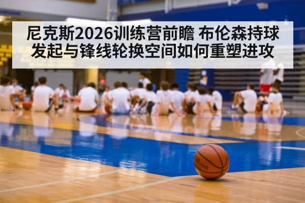 尼克斯2026训练营前瞻 布伦森持球发起与锋线轮换空间如何重塑进攻